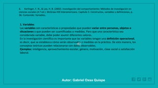 WWW.SITE2MAX.PRO
Free PowerPoint & KeyNote Templates
1. Variables
Las variables son características o propiedades que pueden variar entre personas, objetos o
situaciones y que pueden ser cuantificadas o medidas. Para que una característica sea
considerada variable, debe poder asumir diferentes valores.
En la investigación científica es importante que las variables tengan una definición operacional,
es decir, que se establezca cómo serán observadas o medidas en la práctica. De esta manera, los
conceptos teóricos pueden relacionarse con datos observables.
Ejemplos: inteligencia, aprovechamiento escolar, género, motivación, clase social o satisfacción
laboral.
6. Kerlinger, F. N., & Lee, H. B. (2002). Investigación del comportamiento: Métodos de investigación en
ciencias sociales (4.ª ed.). McGraw-Hill Interamericana. Capítulo 3. Constructos, variables y definiciones, p.
36. Contenido: Variables.
Autor: Gabriel Oxsa Quispe
 
