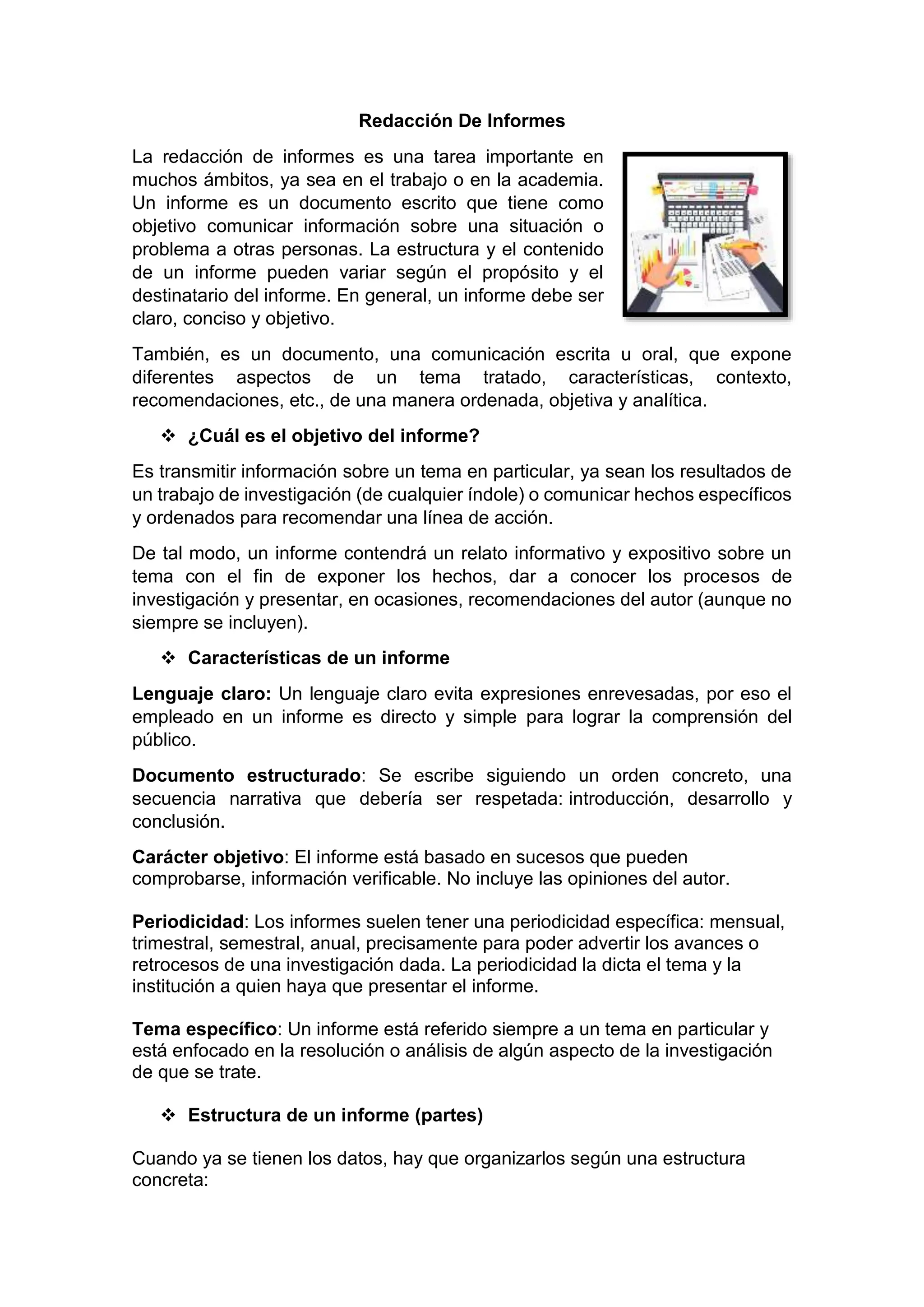 Redacción De Informes
La redacción de informes es una tarea importante en
muchos ámbitos, ya sea en el trabajo o en la academia.
Un informe es un documento escrito que tiene como
objetivo comunicar información sobre una situación o
problema a otras personas. La estructura y el contenido
de un informe pueden variar según el propósito y el
destinatario del informe. En general, un informe debe ser
claro, conciso y objetivo.
También, es un documento, una comunicación escrita u oral, que expone
diferentes aspectos de un tema tratado, características, contexto,
recomendaciones, etc., de una manera ordenada, objetiva y analítica.
 ¿Cuál es el objetivo del informe?
Es transmitir información sobre un tema en particular, ya sean los resultados de
un trabajo de investigación (de cualquier índole) o comunicar hechos específicos
y ordenados para recomendar una línea de acción.
De tal modo, un informe contendrá un relato informativo y expositivo sobre un
tema con el fin de exponer los hechos, dar a conocer los procesos de
investigación y presentar, en ocasiones, recomendaciones del autor (aunque no
siempre se incluyen).
 Características de un informe
Lenguaje claro: Un lenguaje claro evita expresiones enrevesadas, por eso el
empleado en un informe es directo y simple para lograr la comprensión del
público.
Documento estructurado: Se escribe siguiendo un orden concreto, una
secuencia narrativa que debería ser respetada: introducción, desarrollo y
conclusión.
Carácter objetivo: El informe está basado en sucesos que pueden
comprobarse, información verificable. No incluye las opiniones del autor.
Periodicidad: Los informes suelen tener una periodicidad específica: mensual,
trimestral, semestral, anual, precisamente para poder advertir los avances o
retrocesos de una investigación dada. La periodicidad la dicta el tema y la
institución a quien haya que presentar el informe.
Tema específico: Un informe está referido siempre a un tema en particular y
está enfocado en la resolución o análisis de algún aspecto de la investigación
de que se trate.
 Estructura de un informe (partes)
Cuando ya se tienen los datos, hay que organizarlos según una estructura
concreta:
 