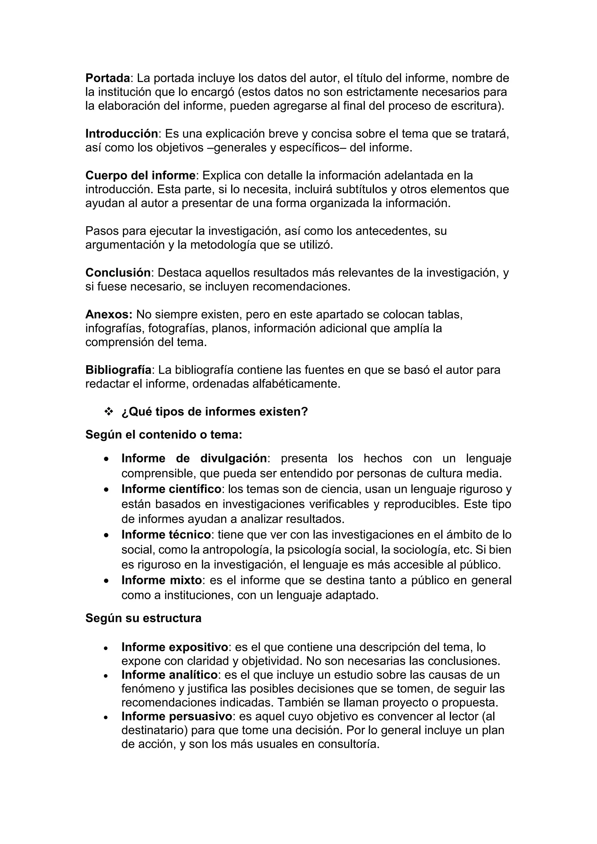 Portada: La portada incluye los datos del autor, el título del informe, nombre de
la institución que lo encargó (estos datos no son estrictamente necesarios para
la elaboración del informe, pueden agregarse al final del proceso de escritura).
Introducción: Es una explicación breve y concisa sobre el tema que se tratará,
así como los objetivos –generales y específicos– del informe.
Cuerpo del informe: Explica con detalle la información adelantada en la
introducción. Esta parte, si lo necesita, incluirá subtítulos y otros elementos que
ayudan al autor a presentar de una forma organizada la información.
Pasos para ejecutar la investigación, así como los antecedentes, su
argumentación y la metodología que se utilizó.
Conclusión: Destaca aquellos resultados más relevantes de la investigación, y
si fuese necesario, se incluyen recomendaciones.
Anexos: No siempre existen, pero en este apartado se colocan tablas,
infografías, fotografías, planos, información adicional que amplía la
comprensión del tema.
Bibliografía: La bibliografía contiene las fuentes en que se basó el autor para
redactar el informe, ordenadas alfabéticamente.
 ¿Qué tipos de informes existen?
Según el contenido o tema:
 Informe de divulgación: presenta los hechos con un lenguaje
comprensible, que pueda ser entendido por personas de cultura media.
 Informe científico: los temas son de ciencia, usan un lenguaje riguroso y
están basados en investigaciones verificables y reproducibles. Este tipo
de informes ayudan a analizar resultados.
 Informe técnico: tiene que ver con las investigaciones en el ámbito de lo
social, como la antropología, la psicología social, la sociología, etc. Si bien
es riguroso en la investigación, el lenguaje es más accesible al público.
 Informe mixto: es el informe que se destina tanto a público en general
como a instituciones, con un lenguaje adaptado.
Según su estructura
 Informe expositivo: es el que contiene una descripción del tema, lo
expone con claridad y objetividad. No son necesarias las conclusiones.
 Informe analítico: es el que incluye un estudio sobre las causas de un
fenómeno y justifica las posibles decisiones que se tomen, de seguir las
recomendaciones indicadas. También se llaman proyecto o propuesta.
 Informe persuasivo: es aquel cuyo objetivo es convencer al lector (al
destinatario) para que tome una decisión. Por lo general incluye un plan
de acción, y son los más usuales en consultoría.
 