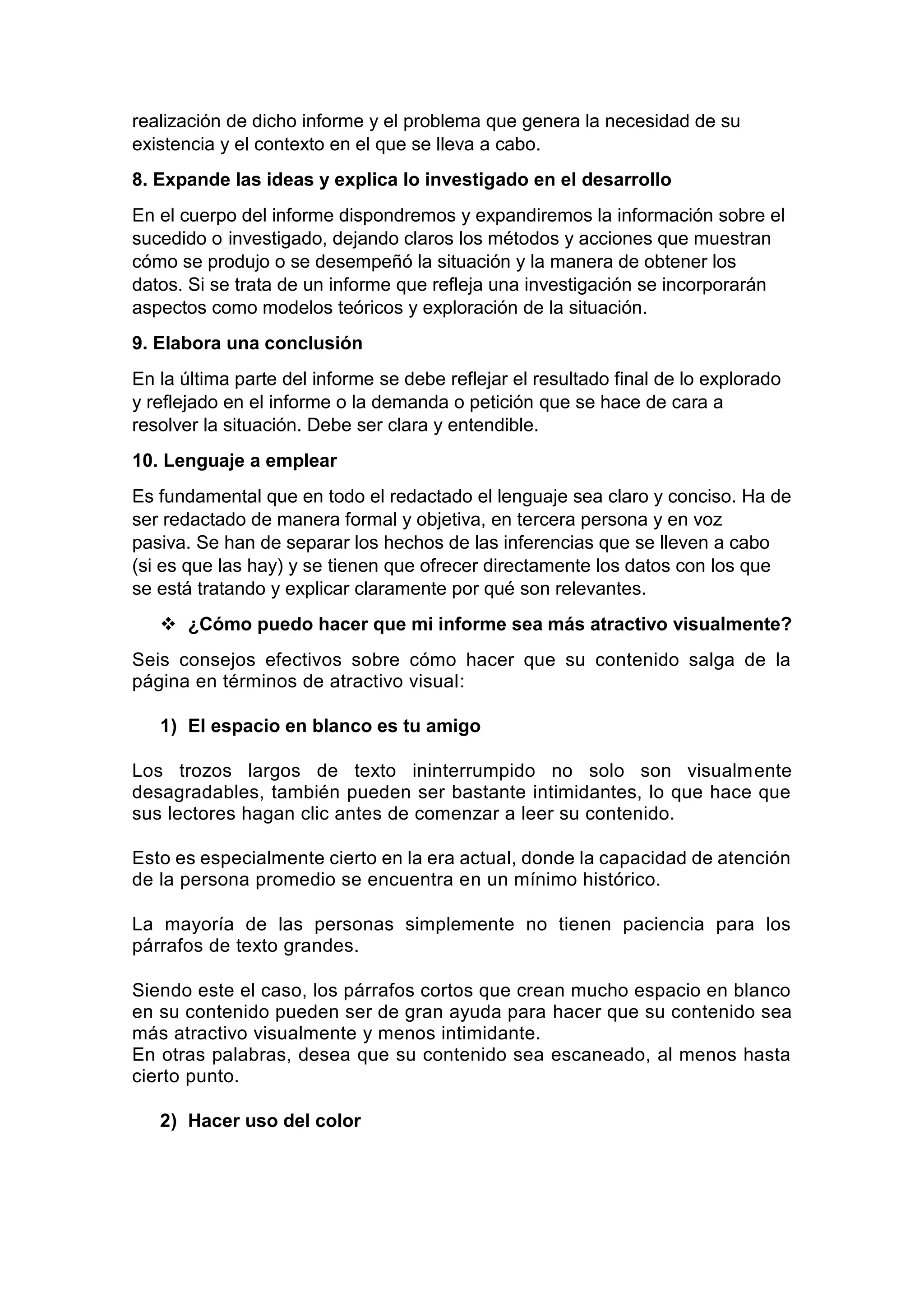 realización de dicho informe y el problema que genera la necesidad de su
existencia y el contexto en el que se lleva a cabo.
8. Expande las ideas y explica lo investigado en el desarrollo
En el cuerpo del informe dispondremos y expandiremos la información sobre el
sucedido o investigado, dejando claros los métodos y acciones que muestran
cómo se produjo o se desempeñó la situación y la manera de obtener los
datos. Si se trata de un informe que refleja una investigación se incorporarán
aspectos como modelos teóricos y exploración de la situación.
9. Elabora una conclusión
En la última parte del informe se debe reflejar el resultado final de lo explorado
y reflejado en el informe o la demanda o petición que se hace de cara a
resolver la situación. Debe ser clara y entendible.
10. Lenguaje a emplear
Es fundamental que en todo el redactado el lenguaje sea claro y conciso. Ha de
ser redactado de manera formal y objetiva, en tercera persona y en voz
pasiva. Se han de separar los hechos de las inferencias que se lleven a cabo
(si es que las hay) y se tienen que ofrecer directamente los datos con los que
se está tratando y explicar claramente por qué son relevantes.
 ¿Cómo puedo hacer que mi informe sea más atractivo visualmente?
Seis consejos efectivos sobre cómo hacer que su contenido salga de la
página en términos de atractivo visual:
1) El espacio en blanco es tu amigo
Los trozos largos de texto ininterrumpido no solo son visualmente
desagradables, también pueden ser bastante intimidantes, lo que hace que
sus lectores hagan clic antes de comenzar a leer su contenido.
Esto es especialmente cierto en la era actual, donde la capacidad de atención
de la persona promedio se encuentra en un mínimo histórico.
La mayoría de las personas simplemente no tienen paciencia para los
párrafos de texto grandes.
Siendo este el caso, los párrafos cortos que crean mucho espacio en blanco
en su contenido pueden ser de gran ayuda para hacer que su contenido sea
más atractivo visualmente y menos intimidante.
En otras palabras, desea que su contenido sea escaneado, al menos hasta
cierto punto.
2) Hacer uso del color
 