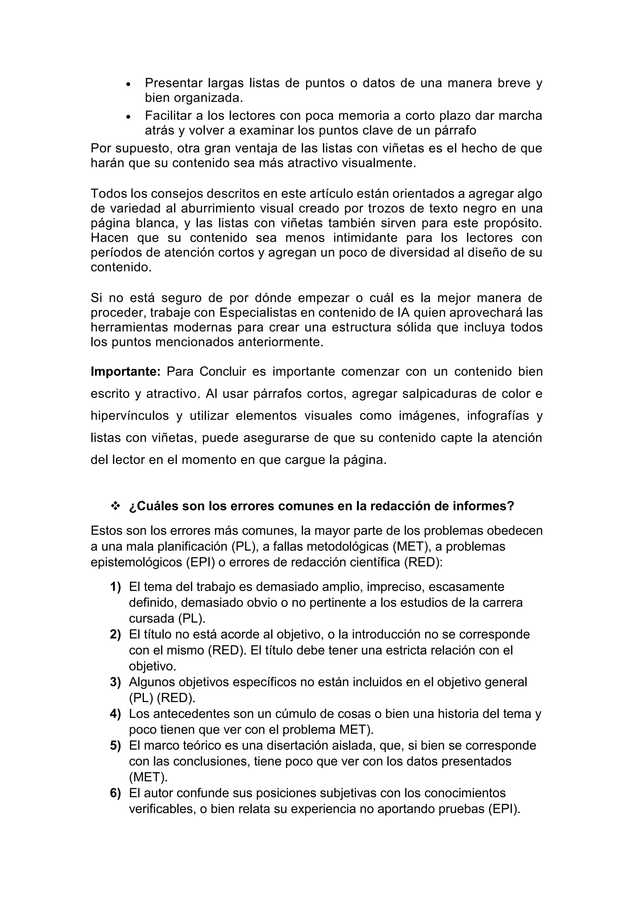  Presentar largas listas de puntos o datos de una manera breve y
bien organizada.
 Facilitar a los lectores con poca memoria a corto plazo dar marcha
atrás y volver a examinar los puntos clave de un párrafo
Por supuesto, otra gran ventaja de las listas con viñetas es el hecho de que
harán que su contenido sea más atractivo visualmente.
Todos los consejos descritos en este artículo están orientados a agregar algo
de variedad al aburrimiento visual creado por trozos de texto negro en una
página blanca, y las listas con viñetas también sirven para este propósito.
Hacen que su contenido sea menos intimidante para los lectores con
períodos de atención cortos y agregan un poco de diversidad al diseño de su
contenido.
Si no está seguro de por dónde empezar o cuál es la mejor manera de
proceder, trabaje con Especialistas en contenido de IA quien aprovechará las
herramientas modernas para crear una estructura sólida que incluya todos
los puntos mencionados anteriormente.
Importante: Para Concluir es importante comenzar con un contenido bien
escrito y atractivo. Al usar párrafos cortos, agregar salpicaduras de color e
hipervínculos y utilizar elementos visuales como imágenes, infografías y
listas con viñetas, puede asegurarse de que su contenido capte la atención
del lector en el momento en que cargue la página.
 ¿Cuáles son los errores comunes en la redacción de informes?
Estos son los errores más comunes, la mayor parte de los problemas obedecen
a una mala planificación (PL), a fallas metodológicas (MET), a problemas
epistemológicos (EPI) o errores de redacción científica (RED):
1) El tema del trabajo es demasiado amplio, impreciso, escasamente
definido, demasiado obvio o no pertinente a los estudios de la carrera
cursada (PL).
2) El título no está acorde al objetivo, o la introducción no se corresponde
con el mismo (RED). El título debe tener una estricta relación con el
objetivo.
3) Algunos objetivos específicos no están incluidos en el objetivo general
(PL) (RED).
4) Los antecedentes son un cúmulo de cosas o bien una historia del tema y
poco tienen que ver con el problema MET).
5) El marco teórico es una disertación aislada, que, si bien se corresponde
con las conclusiones, tiene poco que ver con los datos presentados
(MET).
6) El autor confunde sus posiciones subjetivas con los conocimientos
verificables, o bien relata su experiencia no aportando pruebas (EPI).
 
