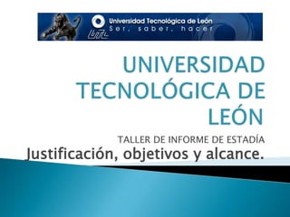 UNIVERSIDAD TECNOLÓGICA DE LEÓN TALLER DE INFORME DE ESTADÍA Justificación, objetivos y alcance. 