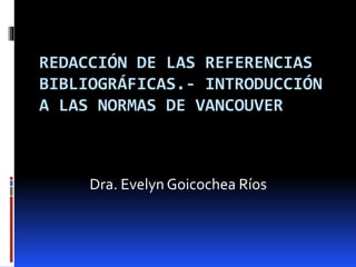 REDACCIÓN DE LAS REFERENCIAS 
BIBLIOGRÁFICAS.- INTRODUCCIÓN 
A LAS NORMAS DE VANCOUVER 
Dra. Evelyn Goicochea Ríos 
 