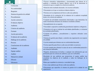 • Proceso sistemático independiente y documentado para obtener de la
                                      auditoria y evaluarlas de manera objetiva con el fin de determinar la
1.    Corrección                      extensión en que se cumplen los criterios de auditoria.
                                      • Relación entre resultado alcanzado y los recursos utilizados.
2.    No conformidad
                                      • Documento en el que se recolecta evidencia objetiva.
3.    Requisito
                                      • Persona con la competencia de llevar a cabo una auditoria.
4.    Sistema de gestión de calidad
                                      • Resultados de la evaluación de la evidencia de la auditoría recopilada
5.    Procedimiento                   frente a los criterios de auditoría.
6.    Acción correctiva               • Conjunto de actividades mutuamente relacionadas o que interactúan, las
                                      cuales transforman elementos de entrada en resultados (salidas).
7.    Evidencia objetiva
                                      • Incumplimiento de un requisito.
8.    Auditoria
                                      • Necesidad o expectativa establecida generalmente implícita u obligatoria.
9.    Criterios de auditoria
                                      • Extensión en la que se realizan las actividades planificadas y se alcanzan
10.   Formato                         los resultados planificados.

11.   Acción preventiva               • Conjunto de políticas , procedimientos y requisitos utilizados como
                                      referencia.
12.   Evidencia de la auditoria
                                      • Sistema de gestión para dirigir y controlar una organización con respecto
13.   Hallazgo de la auditoria        a la calidad.

14.   Proceso                         • Acción tomada para eliminar una no conformidad detectada.
15.   Conclusiones de la auditoria    • Forma especifica para llevar a cabo una actividad o un proceso.

16.   Auditado
                                      • Acción tomada para eliminar la causa de una no conformidad potencial u
                                      otra situación indeseable.
17.   Equipo auditor                  • Registro, declaraciones de hechos o cualquier otra información que son
18.   Auditor                         pertinentes para los criterios de auditoria y que son verificables.

19.   Manual de calidad               •Resultado de una auditoria que proporciona el equipo auditor tras
                                      considerar los objetivos de la auditaría y todos los hallazgos de la
20.   Eficacia                        auditoria..
21.   Eficiencia                      •Datos que respaldan la existencia o veracidad de algo.
                                      • Uno o mas auditores que llevan a cabo una auditoria.
                                      • Documento que especifica el sistema de gestión de la calidad de una
                                      organización
 