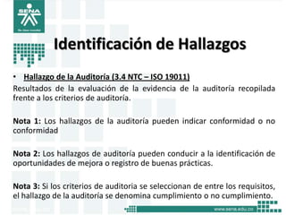 Identificación de Hallazgos
• Hallazgo de la Auditoría (3.4 NTC – ISO 19011)
Resultados de la evaluación de la evidencia de la auditoría recopilada
frente a los criterios de auditoría.

Nota 1: Los hallazgos de la auditoría pueden indicar conformidad o no
conformidad

Nota 2: Los hallazgos de auditoría pueden conducir a la identificación de
oportunidades de mejora o registro de buenas prácticas.

Nota 3: Si los criterios de auditoria se seleccionan de entre los requisitos,
el hallazgo de la auditoría se denomina cumplimiento o no cumplimiento.
 