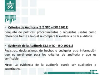 • Criterios de Auditoría (3.2 NTC – ISO 19011)
Conjunto de políticas, procedimientos o requisitos usados como
referencia frente a la cual se compara la evidencia de la auditoría.

• Evidencia de la Auditoría (3.3 NTC – ISO 19011)
Registros, declaraciones de hechos o cualquier otra información
que es pertinente para los criterios de auditoría y que es
verificable.
Nota: La evidencia de la auditoría puede ser cualitativa o
cuantitativa.
 