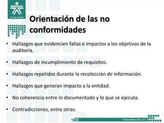 Orientación de las no
          conformidades
• Hallazgos que evidencien fallas e impactos a los objetivos de la
  auditoría.

• Hallazgos de incumplimiento de requisitos.

• Hallazgos repetidos durante la recolección de información.

• Hallazgos que generan impacto a la entidad.

• No coherencia entre lo documentado y lo que se ejecuta.

• Contradicciones, entre otras.
 