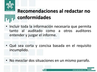 Recomendaciones al redactar no
      conformidades
• Incluir toda la información necesaria que permita
  tanto al auditado como a otros auditores
  entender y juzgar el informe.

• Qué sea corta y concisa basada en el requisito
  incumplido.

• No mezclar dos situaciones en un mismo parrafo.
 