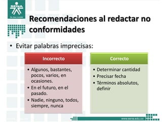 Recomendaciones al redactar no
      conformidades
• Evitar palabras imprecisas:
             Incorrecto                 Correcto

      • Algunos, bastantes,      • Determinar cantidad
        pocos, varios, en        • Precisar fecha
        ocasiones.               • Términos absolutos,
      • En el futuro, en el        definir
        pasado.
      • Nadie, ninguno, todos,
        siempre, nunca
 