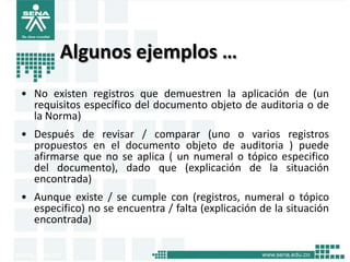 Algunos ejemplos …
• No existen registros que demuestren la aplicación de (un
  requisitos específico del documento objeto de auditoria o de
  la Norma)
• Después de revisar / comparar (uno o varios registros
  propuestos en el documento objeto de auditoria ) puede
  afirmarse que no se aplica ( un numeral o tópico especifico
  del documento), dado que (explicación de la situación
  encontrada)
• Aunque existe / se cumple con (registros, numeral o tópico
  especifico) no se encuentra / falta (explicación de la situación
  encontrada)
 
