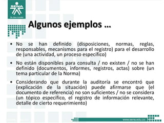Algunos ejemplos …
• No se han definido (disposiciones, normas, reglas,
  responsables, mecanismos para el registro) para el desarrollo
  de (una actividad, un proceso específico)
• No están disponibles para consulta / no existen / no se han
  definido (documentos, informes, registros, actas) sobre (un
  tema particular de la Norma)
• Considerando que durante la auditoría se encontró que
  (explicación de la situación) puede afirmarse que (el
  documento de referencia) no son suficientes / no se considera
  (un tópico específico, el registro de información relevante,
  detalle de cierto requerimiento)
 