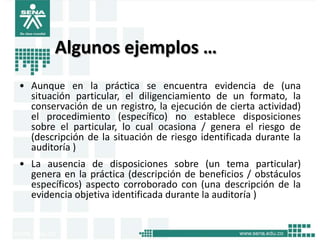 Algunos ejemplos …
• Aunque en la práctica se encuentra evidencia de (una
  situación particular, el diligenciamiento de un formato, la
  conservación de un registro, la ejecución de cierta actividad)
  el procedimiento (específico) no establece disposiciones
  sobre el particular, lo cual ocasiona / genera el riesgo de
  (descripción de la situación de riesgo identificada durante la
  auditoría )
• La ausencia de disposiciones sobre (un tema particular)
  genera en la práctica (descripción de beneficios / obstáculos
  específicos) aspecto corroborado con (una descripción de la
  evidencia objetiva identificada durante la auditoría )
 