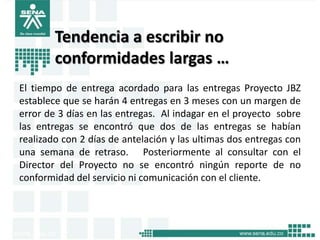 Tendencia a escribir no
        conformidades largas …
El tiempo de entrega acordado para las entregas Proyecto JBZ
establece que se harán 4 entregas en 3 meses con un margen de
error de 3 días en las entregas. Al indagar en el proyecto sobre
las entregas se encontró que dos de las entregas se habían
realizado con 2 días de antelación y las ultimas dos entregas con
una semana de retraso. Posteriormente al consultar con el
Director del Proyecto no se encontró ningún reporte de no
conformidad del servicio ni comunicación con el cliente.
 