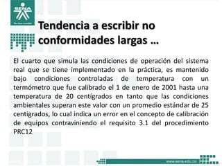 Tendencia a escribir no
        conformidades largas …
El cuarto que simula las condiciones de operación del sistema
real que se tiene implementado en la práctica, es mantenido
bajo condiciones controladas de temperatura con un
termómetro que fue calibrado el 1 de enero de 2001 hasta una
temperatura de 20 centígrados en tanto que las condiciones
ambientales superan este valor con un promedio estándar de 25
centígrados, lo cual indica un error en el concepto de calibración
de equipos contraviniendo el requisito 3.1 del procedimiento
PRC12
 
