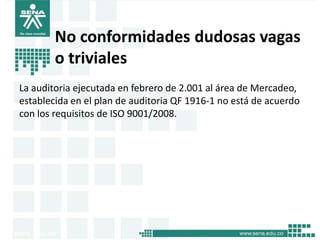 No conformidades dudosas vagas
        o triviales
La auditoria ejecutada en febrero de 2.001 al área de Mercadeo,
establecida en el plan de auditoria QF 1916-1 no está de acuerdo
con los requisitos de ISO 9001/2008.
 