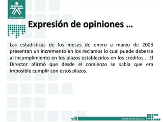 Expresión de opiniones …
Las estadísticas de los meses de enero a marzo de 2003
presentan un incremento en los reclamos lo cual puede deberse
al incumplimiento en los plazos establecidos en los créditos . El
Director afirmó que desde el comienzo se sabía que era
imposible cumplir con estos plazos.
 