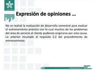 Expresión de opiniones …
No se realizó la evaluación de desarrollo semestral para evaluar
el entrenamiento práctico con lo cual muchos de los problemas
del área de servicio al cliente pudieron originarse por esta causa.
Lo anterior incumple el requisito 2.2 del procedimiento de
entrenamiento.
 