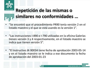 Repetición de las mismas o
        similares no conformidades …
• “Se encontró que el procedimiento PR90 tenía versión 2 en el
  listado maestro y el que se está usando es la versión 1”.

• “Las instrucciones I-890 e I-790 utilizadas en la oficina Galerías
  tienen versión 3 y 4 respectivamente, en el listado maestro se
  indica que tienen versión 5”.

• “El Instructivo JK-90034 tiene fecha de aprobación 2003-05-14
  y en el listado maestro se le indica a ese documento la fecha
  de aprobación del 2003-01-23
 