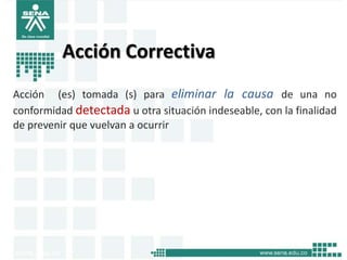 Acción Correctiva
Acción (es) tomada (s) para eliminar la causa de una no
conformidad detectada u otra situación indeseable, con la finalidad
de prevenir que vuelvan a ocurrir
 