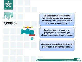 Un Gerente de Mantenimiento
            camina a lo largo de una planta de
           ensamble y se da cuenta que hay un
Ejemplo…        charco de agua en el piso.


              Consiente de que el agua es un
               peligro pide al supervisor; que
           alguien con un trapo limpie el charco.



           El Gerente esta orgulloso de si mismo
            por corregir el problema potencial.
 