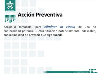 Acción Preventiva
Acción(s) tomada(s) para eliminar la causa de una no
conformidad potencial u otra situación potencialmente indeseable,
con la finalidad de prevenir que algo suceda.
 