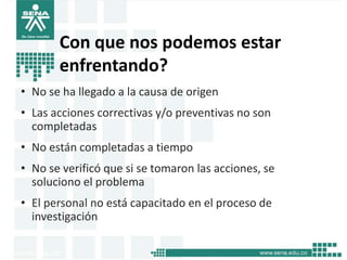 Con que nos podemos estar
       enfrentando?
• No se ha llegado a la causa de origen
• Las acciones correctivas y/o preventivas no son
  completadas
• No están completadas a tiempo
• No se verificó que si se tomaron las acciones, se
  soluciono el problema
• El personal no está capacitado en el proceso de
  investigación
 