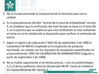 5. No se ha documentado el compromiso de la dirección para con la
   calidad.
6. En el procedimiento QA-001 “control de la línea de embotellado” versión
   2, se establece que la verificación del nivel llenado se hace en el lente No
   1, en la practica que se evidencio que esta verificación se esta realizando
   en lente no se he establecido la disposición para verificar el contenido de
   azúcar.
7. Según el registro de calibración F-MEC-02 de septiembre 3 de 1998 el
   manómetro M-089-01 empleado en la inspección de producto
   terminado, no cumple con los requisitos de aceptación especificados en
   el procedimiento “MEC-02 CALIBRACION DE MANOMETROS”,(vigente a
   partir de septiembre 3 de 1998)
8. No se realizo seguimiento el las fechas previas , a las no conformidades
   1,3 y 4 de las auditorias internas del periodo 98-99. Como se establece
   en el procedimiento AIC versión 2.
 