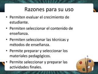 Razones para su uso
• Permiten evaluar el crecimiento de
estudiante.
• Permiten seleccionar el contenido de
enseñanza.
• Permiten seleccionar las técnicas y
métodos de enseñanza.
• Permite preparar y seleccionar los
materiales pedagógicos.
• Permite seleccionar y preparar las
actividades finales.
 