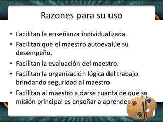 Razones para su uso
• Facilitan la enseñanza individualizada.
• Facilitan que el maestro autoevalúe su
desempeño.
• Facilitan la evaluación del maestro.
• Facilitan la organización lógica del trabajo
brindando seguridad al maestro.
• Facilitan al maestro a darse cuanta de que su
misión principal es enseñar a aprender.
 