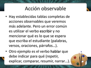 Acción observable
• Hay establecidas tablas completas de
acciones observables que veremos
más adelante. Pero un error común
es utilizar el verbo escribir y no
mencionar qué es lo que se espera
que escriba el estudiante (palabras,
versos, oraciones, párrafos…).
• Otro ejemplo es el verbo hablar que
debe indicar para qué (repetir,
explicar, comparar, resumir, narrar…).
 