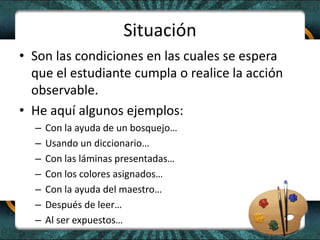 Situación
• Son las condiciones en las cuales se espera
que el estudiante cumpla o realice la acción
observable.
• He aquí algunos ejemplos:
– Con la ayuda de un bosquejo…
– Usando un diccionario…
– Con las láminas presentadas…
– Con los colores asignados…
– Con la ayuda del maestro…
– Después de leer…
– Al ser expuestos…
 