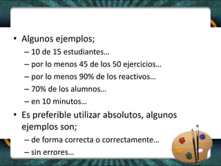 • Algunos ejemplos;
– 10 de 15 estudiantes…
– por lo menos 45 de los 50 ejercicios…
– por lo menos 90% de los reactivos…
– 70% de los alumnos…
– en 10 minutos…
• Es preferible utilizar absolutos, algunos
ejemplos son;
– de forma correcta o correctamente…
– sin errores…
 
