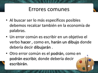 Errores comunes
• Al buscar ser lo más específicos posibles
debemos recalcar también en la economía de
palabras.
• Un error común es escribir en un objetivo el
verbo hacer , como en, harán un dibujo donde
debería decir dibujarán .
• Otro error común es el podrán, como en
podrán escribir, donde debería decir
escribirán.
 