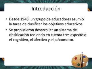 Introducción
• Desde 1948, un grupo de educadores asumió
la tarea de clasificar los objetivos educativos.
• Se propusieron desarrollar un sistema de
clasificación teniendo en cuenta tres aspectos:
el cognitivo, el afectivo y el psicomotor.
 