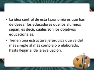 • La idea central de esta taxonomía es qué han
de desear los educadores que los alumnos
sepan, es decir, cuáles son los objetivos
educacionales.
• Tienen una estructura jerárquica que va del
más simple al más complejo o elaborado,
hasta llegar al de la evaluación.
 