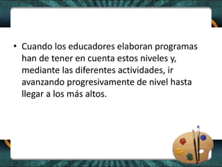 • Cuando los educadores elaboran programas
han de tener en cuenta estos niveles y,
mediante las diferentes actividades, ir
avanzando progresivamente de nivel hasta
llegar a los más altos.
 