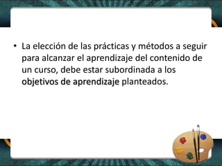 • La elección de las prácticas y métodos a seguir
para alcanzar el aprendizaje del contenido de
un curso, debe estar subordinada a los
objetivos de aprendizaje planteados.
 