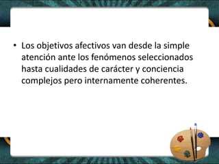 • Los objetivos afectivos van desde la simple
atención ante los fenómenos seleccionados
hasta cualidades de carácter y conciencia
complejos pero internamente coherentes.
 