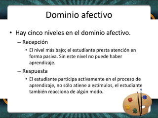 Dominio afectivo
• Hay cinco niveles en el dominio afectivo.
– Recepción
• El nivel más bajo; el estudiante presta atención en
forma pasiva. Sin este nivel no puede haber
aprendizaje.
– Respuesta
• El estudiante participa activamente en el proceso de
aprendizaje, no sólo atiene a estímulos, el estudiante
también reacciona de algún modo.
 