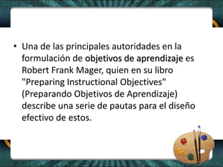 • Una de las principales autoridades en la
formulación de objetivos de aprendizaje es
Robert Frank Mager, quien en su libro
"Preparing Instructional Objectives"
(Preparando Objetivos de Aprendizaje)
describe una serie de pautas para el diseño
efectivo de estos.
 