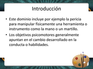 Introducción
• Este dominio incluye por ejemplo la pericia
para manipular físicamente una herramienta o
instrumento como la mano o un martillo.
• Los objetivos psicomotores generalmente
apuntan en el cambio desarrollado en la
conducta o habilidades.
 