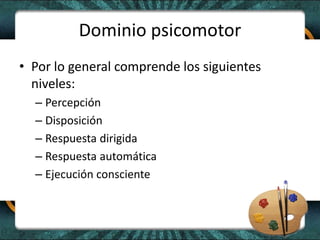Dominio psicomotor
• Por lo general comprende los siguientes
niveles:
– Percepción
– Disposición
– Respuesta dirigida
– Respuesta automática
– Ejecución consciente
 