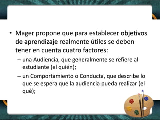 • Mager propone que para establecer objetivos
de aprendizaje realmente útiles se deben
tener en cuenta cuatro factores:
– una Audiencia, que generalmente se refiere al
estudiante (el quién);
– un Comportamiento o Conducta, que describe lo
que se espera que la audiencia pueda realizar (el
qué);
 