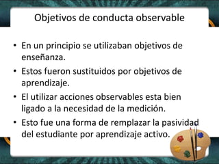 Objetivos de conducta observable
• En un principio se utilizaban objetivos de
enseñanza.
• Estos fueron sustituidos por objetivos de
aprendizaje.
• El utilizar acciones observables esta bien
ligado a la necesidad de la medición.
• Esto fue una forma de remplazar la pasividad
del estudiante por aprendizaje activo.
 