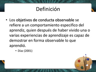 Definición
• Los objetivos de conducta observable se
refiere a un comportamiento especifico del
aprendiz, quien después de haber vivido una o
varias experiencias de aprendizaje es capaz de
demostrar en forma observable lo que
aprendió.
• Díaz (2001)
 