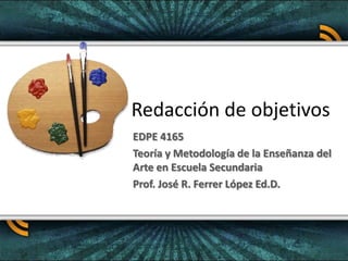 Redacción de objetivos EDPE 4165 Teoría y Metodología de la Enseñanza del Arte en Escuela Secundaria Prof. José R. Ferrer López Ed.D. 