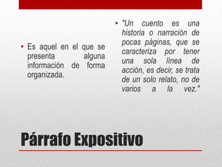 Párrafo Expositivo
• Es aquel en el que se
presenta alguna
información de forma
organizada.
• "Un cuento es una
historia o narración de
pocas páginas, que se
caracteriza por tener
una sola línea de
acción, es decir, se trata
de un solo relato, no de
varios a la vez."
 