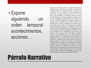 Párrafo Narrativo
• Expone
siguiendo un
orden temporal
acontecimientos,
acciones…
• Durante toda mi infancia acudí a un colegio de religiosos de
Valladolid donde, entre otras cosas, trataban de inculcarnos el
sentimiento cristiano de la caridad llevándonos a visitar a los más
necesitados. Era una actividad que solía desarrollarse los
domingos por la mañana, después de la misa, y que, en cierta
forma, podía considerarse un antecedente de las que llevan a
cabo las ONG de hoy día. Recuerdo aquellas excursiones, bajo el
sol invernal, la llegada a los barrios donde vivían los pobres, y nos
recuerdo a nosotros conteniendo con dificultad la vergüenza que
nos daba entrar en aquellas casas sin apenas ventilar, con su
permanente olor a comida, y enfrentarnos a la mirada hosca de
sus moradores, que, sin duda, nos veían aparecer con el malestar
apenas disimulado de quienes se ven obligados a exponer sus
miserias ante la mirada satisfecha de los privilegiados, pues eso
es lo que éramos un grupo de privilegiados que descendía de su
reino de bienestar con la complacencia del que sabe que está
llevando a cabo una buena acción. Pura estética, en definitiva,
que poco o casi nada tenía que ver con el compromiso de la
verdadera justicia. En fin, entregábamos nuestros paquetes de
legumbres y azúcar, y salíamos a toda prisa en busca de los
olores tenues y familiares de la mañana invernal, el olor de las
castañas asadas en la calle, el de los churros y las pastelerías
rebosantes de bollos recientes, ya con el pensamiento puesto en
el aperitivo que nos tomaríamos poco después con nuestros
padres en alguna de las cafeterías del centro. Pues todos
nosotros éramos niños del centro, y la miseria de aquellos barrios,
el barrio España, la cuesta de la Maruquesa, nos era en el fondo
tan ajena como el mundo de las alcantarillas y el de las naves
donde se amontonaba el ganado. (Gustavo Martín Garzo)
 