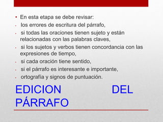 EDICION DEL
PÁRRAFO
• En esta etapa se debe revisar:
• los errores de escritura del párrafo,
• si todas las oraciones tienen sujeto y están
relacionadas con las palabras claves,
• si los sujetos y verbos tienen concordancia con las
expresiones de tiempo,
• si cada oración tiene sentido,
• si el párrafo es interesante e importante,
• ortografía y signos de puntuación.
 