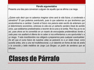 Clases de Párrafo
Párrafo argumentativo
Presenta una idea para convencer a alguien de aquello que se afirma o se niega.
¿Quiere esto decir que no sabemos imaginar cómo será la vida futura, si condenada o
salvadora? Sí que podemos aventurarlo, pues lo que sabemos es que tendremos que
acostumbrarnos a cambiar. Cuando el futuro nos parecía estar escrito de antemano por
el determinismo económico, entonces la vida era un estrecho sendero lineal de sentido
único, que estábamos predestinados a recorrer de la cuna a la tumba. Pero hoy ya no es
así, pues ahora se ha convertido en un rosario de encrucijadas problemáticas donde a
cada paso nos asaltará el dilema de no saber si nos enfrentamos a una oportunidad o a
un riesgo. Y esta incertidumbre nos obligará a prepararnos para cualquier eventualidad.
De ahí que el curso futuro de nuestras vidas se parecerá no a un relato lineal, como
sucedía antes, sino a una red multidireccional, a un laberinto en forma de tela de araña
o la conocida y bella metáfora de Jorge Luis Borges: un jardín de senderos que se
bifurcan.
 